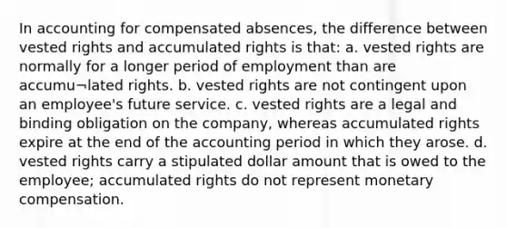 In accounting for compensated absences, the difference between vested rights and accumulated rights is that: a. vested rights are normally for a longer period of employment than are accumu¬lated rights. b. vested rights are not contingent upon an employee's future service. c. vested rights are a legal and binding obligation on the company, whereas accumulated rights expire at the end of the accounting period in which they arose. d. vested rights carry a stipulated dollar amount that is owed to the employee; accumulated rights do not represent monetary compensation.