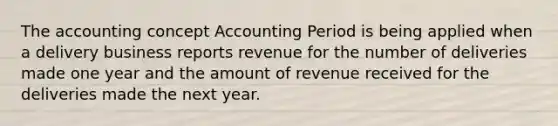 The accounting concept Accounting Period is being applied when a delivery business reports revenue for the number of deliveries made one year and the amount of revenue received for the deliveries made the next year.