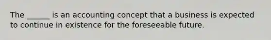 The ______ is an accounting concept that a business is expected to continue in existence for the foreseeable future.