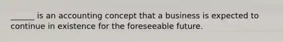 ______ is an accounting concept that a business is expected to continue in existence for the foreseeable future.