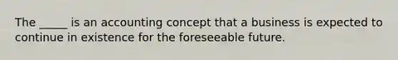 The _____ is an accounting concept that a business is expected to continue in existence for the foreseeable future.