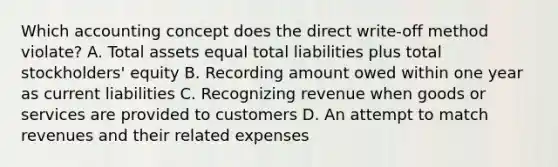 Which accounting concept does the direct write‐off method violate? A. Total assets equal total liabilities plus total stockholders' equity B. Recording amount owed within one year as current liabilities C. Recognizing revenue when goods or services are provided to customers D. An attempt to match revenues and their related expenses