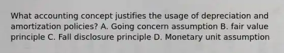 What accounting concept justifies the usage of depreciation and amortization policies? A. Going concern assumption B. fair value principle C. Fall disclosure principle D. Monetary unit assumption