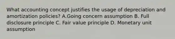 What accounting concept justifies the usage of depreciation and amortization policies? A.Going concern assumption B. Full disclosure principle C. Fair value principle D. Monetary unit assumption