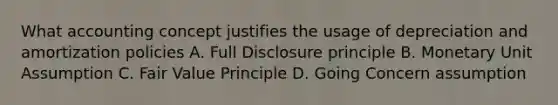 What accounting concept justifies the usage of depreciation and amortization policies A. Full Disclosure principle B. Monetary Unit Assumption C. Fair Value Principle D. Going Concern assumption