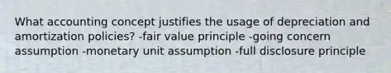 What accounting concept justifies the usage of depreciation and amortization policies? -fair value principle -going concern assumption -monetary unit assumption -full disclosure principle