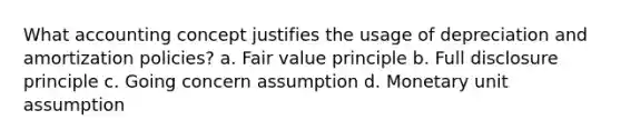 What accounting concept justifies the usage of depreciation and amortization policies? a. Fair value principle b. Full disclosure principle c. Going concern assumption d. Monetary unit assumption