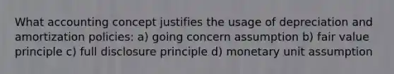 What accounting concept justifies the usage of depreciation and amortization policies: a) going concern assumption b) fair value principle c) full disclosure principle d) monetary unit assumption