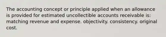 The accounting concept or principle applied when an allowance is provided for estimated uncollectible accounts receivable is: matching revenue and expense. objectivity. consistency. original cost.