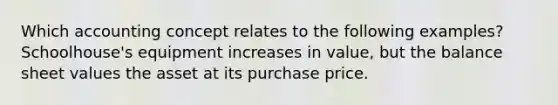 Which accounting concept relates to the following examples? Schoolhouse's equipment increases in value, but the balance sheet values the asset at its purchase price.