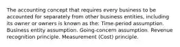 The accounting concept that requires every business to be accounted for separately from other business entities, including its owner or owners is known as the: Time-period assumption. Business entity assumption. Going-concern assumption. Revenue recognition principle. Measurement (Cost) principle.