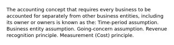 The accounting concept that requires every business to be accounted for separately from other business entities, including its owner or owners is known as the: Time-period assumption. Business entity assumption. Going-concern assumption. Revenue recognition principle. Measurement (Cost) principle.