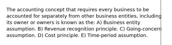 The accounting concept that requires every business to be accounted for separately from other business entities, including its owner or owners is known as the: A) Business entity assumption. B) Revenue recognition principle. C) Going-concern assumption. D) Cost principle. E) Time-period assumption.