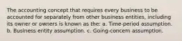 The accounting concept that requires every business to be accounted for separately from other business entities, including its owner or owners is known as the: a. Time-period assumption. b. Business entity assumption. c. Going-concern assumption.