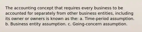 The accounting concept that requires every business to be accounted for separately from other business entities, including its owner or owners is known as the: a. Time-period assumption. b. Business entity assumption. c. Going-concern assumption.