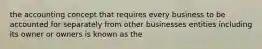 the accounting concept that requires every business to be accounted for separately from other businesses entities including its owner or owners is known as the
