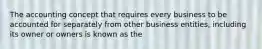 The accounting concept that requires every business to be accounted for separately from other business entities, including its owner or owners is known as the