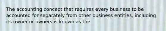 The accounting concept that requires every business to be accounted for separately from other business entities, including its owner or owners is known as the