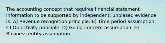 The accounting concept that requires financial statement information to be supported by independent, unbiased evidence is: A) Revenue recognition principle. B) Time-period assumption. C) Objectivity principle. D) Going-concern assumption. E) Business entity assumption.