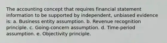 The accounting concept that requires financial statement information to be supported by independent, unbiased evidence is: a. Business entity assumption. b. Revenue recognition principle. c. Going-concern assumption. d. Time-period assumption. e. Objectivity principle.