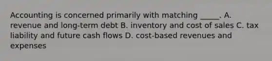 Accounting is concerned primarily with matching _____. A. revenue and long-term debt B. inventory and cost of sales C. tax liability and future cash flows D. cost-based revenues and expenses