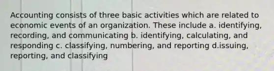 Accounting consists of three basic activities which are related to economic events of an organization. These include a. identifying, recording, and communicating b. identifying, calculating, and responding c. classifying, numbering, and reporting d.issuing, reporting, and classifying