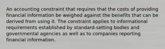 An accounting constraint that requires that the costs of providing financial information be weighed against the benefits that can be derived from using it. The constraint applies to informational requirements established by standard-setting bodies and governmental agencies as well as to companies reporting financial information.