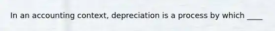 In an accounting context, depreciation is a process by which ____