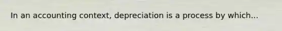 In an accounting context, depreciation is a process by which...