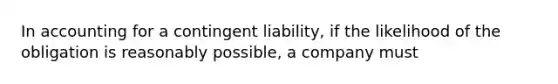 In accounting for a contingent liability, if the likelihood of the obligation is reasonably possible, a company must