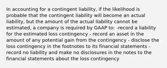 In accounting for a contingent liability, if the likelihood is probable that the contingent liability will become an actual liability, but the amount of the actual liability cannot be estimated, a company is required by GAAP to: -record a liability for the estimated loss contingency - record an asset in the amount of any potential gain from the contingency - disclose the loss contingency in the footnotes to its financial statements -record no liability and make no disclosures in the notes to the financial statements about the loss contingency