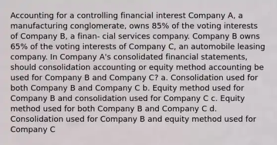 Accounting for a controlling financial interest Company A, a manufacturing conglomerate, owns 85% of the voting interests of Company B, a finan- cial services company. Company B owns 65% of the voting interests of Company C, an automobile leasing company. In Company A's consolidated financial statements, should consolidation accounting or equity method accounting be used for Company B and Company C? a. Consolidation used for both Company B and Company C b. Equity method used for Company B and consolidation used for Company C c. Equity method used for both Company B and Company C d. Consolidation used for Company B and equity method used for Company C