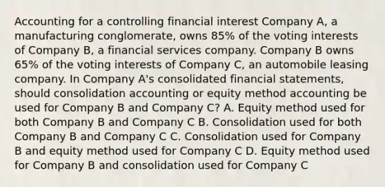 Accounting for a controlling financial interest Company A, a manufacturing conglomerate, owns 85% of the voting interests of Company B, a financial services company. Company B owns 65% of the voting interests of Company C, an automobile leasing company. In Company A's consolidated financial statements, should consolidation accounting or equity method accounting be used for Company B and Company C? A. Equity method used for both Company B and Company C B. Consolidation used for both Company B and Company C C. Consolidation used for Company B and equity method used for Company C D. Equity method used for Company B and consolidation used for Company C