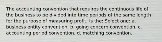 The accounting convention that requires the continuous life of the business to be divided into time periods of the same length for the purpose of measuring profit, is the: Select one: a. business entity convention. b. going concern convention. c. accounting period convention. d. matching convention.