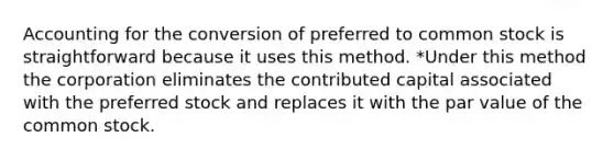 Accounting for the conversion of preferred to common stock is straightforward because it uses this method. *Under this method the corporation eliminates the contributed capital associated with the preferred stock and replaces it with the par value of the common stock.