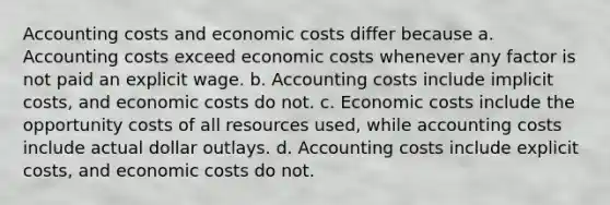 Accounting costs and economic costs differ because a. Accounting costs exceed economic costs whenever any factor is not paid an explicit wage. b. Accounting costs include implicit costs, and economic costs do not. c. Economic costs include the opportunity costs of all resources used, while accounting costs include actual dollar outlays. d. Accounting costs include explicit costs, and economic costs do not.