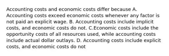 Accounting costs and economic costs differ because A. Accounting costs exceed economic costs whenever any factor is not paid an explicit wage. B. Accounting costs include implicit costs, and economic costs do not. C.Economic costs include the opportunity costs of all resources used, while accounting costs include actual dollar outlays. D. Accounting costs include explicit costs, and economic costs do not