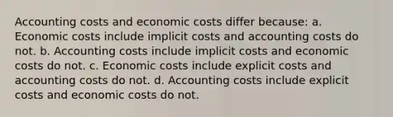 Accounting costs and economic costs differ because: a. Economic costs include implicit costs and accounting costs do not. b. Accounting costs include implicit costs and economic costs do not. c. Economic costs include explicit costs and accounting costs do not. d. Accounting costs include explicit costs and economic costs do not.