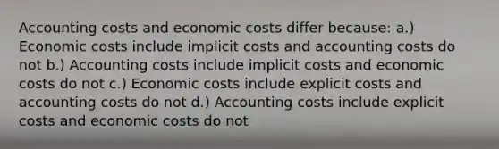 Accounting costs and economic costs differ because: a.) Economic costs include implicit costs and accounting costs do not b.) Accounting costs include implicit costs and economic costs do not c.) Economic costs include explicit costs and accounting costs do not d.) Accounting costs include explicit costs and economic costs do not