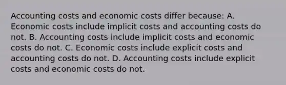 Accounting costs and economic costs differ because: A. Economic costs include implicit costs and accounting costs do not. B. Accounting costs include implicit costs and economic costs do not. C. Economic costs include explicit costs and accounting costs do not. D. Accounting costs include explicit costs and economic costs do not.