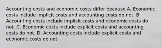 Accounting costs and economic costs differ because A. Economic costs include implicit costs and accounting costs do not. B. Accounting costs include implicit costs and economic costs do not. C. Economic costs include explicit costs and accounting costs do not. D. Accounting costs include explicit costs and economic costs do not