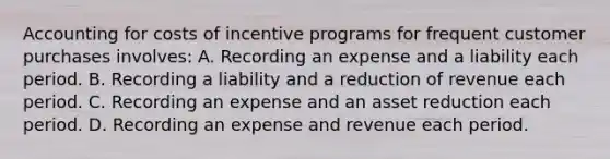 Accounting for costs of incentive programs for frequent customer purchases involves: A. Recording an expense and a liability each period. B. Recording a liability and a reduction of revenue each period. C. Recording an expense and an asset reduction each period. D. Recording an expense and revenue each period.