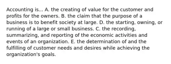 Accounting is... A. the creating of value for the customer and profits for the owners. B. the claim that the purpose of a business is to benefit society at large. D. the starting, owning, or running of a large or small business. C. the recording, summarizing, and reporting of the economic activities and events of an organization. E. the determination of and the fulfilling of customer needs and desires while achieving the organization's goals.