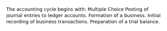 The accounting cycle begins with: Multiple Choice Posting of journal entries to ledger accounts. Formation of a business. Initial recording of business transactions. Preparation of a trial balance.