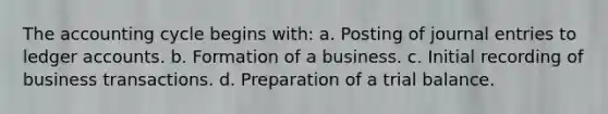 <a href='https://www.questionai.com/knowledge/k10xCJF4P3-the-accounting-cycle' class='anchor-knowledge'>the accounting cycle</a> begins with: a. Posting of <a href='https://www.questionai.com/knowledge/k7UlY65VeM-journal-entries' class='anchor-knowledge'>journal entries</a> to ledger accounts. b. Formation of a business. c. Initial recording of business transactions. d. Preparation of a trial balance.