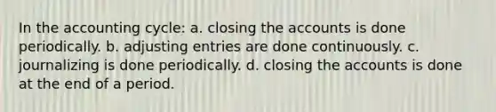 In <a href='https://www.questionai.com/knowledge/k10xCJF4P3-the-accounting-cycle' class='anchor-knowledge'>the accounting cycle</a>: a. closing the accounts is done periodically. b. <a href='https://www.questionai.com/knowledge/kGxhM5fzgy-adjusting-entries' class='anchor-knowledge'>adjusting entries</a> are done continuously. c. journalizing is done periodically. d. closing the accounts is done at the end of a period.