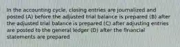 In the accounting cycle, closing entries are journalized and posted (A) before the adjusted trial balance is prepared (B) after the adjusted trial balance is prepared (C) after adjusting entries are posted to the general ledger (D) after the financial statements are prepared