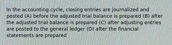 In the accounting cycle, closing entries are journalized and posted (A) before the adjusted trial balance is prepared (B) after the adjusted trial balance is prepared (C) after adjusting entries are posted to <a href='https://www.questionai.com/knowledge/kdxbifuCZE-the-general-ledger' class='anchor-knowledge'>the general ledger</a> (D) after the financial statements are prepared