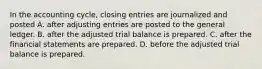 In the accounting cycle, closing entries are journalized and posted A. after adjusting entries are posted to the general ledger. B. after the adjusted trial balance is prepared. C. after the financial statements are prepared. D. before the adjusted trial balance is prepared.