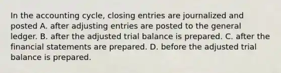 In the accounting cycle, closing entries are journalized and posted A. after adjusting entries are posted to the general ledger. B. after the adjusted trial balance is prepared. C. after the financial statements are prepared. D. before the adjusted trial balance is prepared.